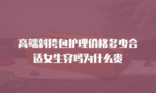 高端斜挎包护理价格多少合适女生穿吗为什么贵