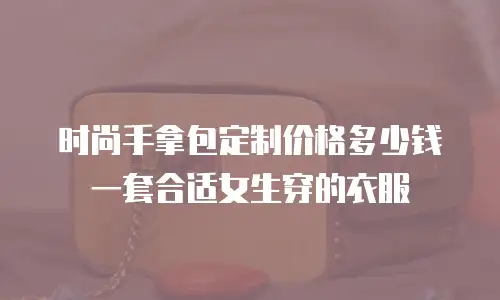 时尚手拿包定制价格多少钱一套合适女生穿的衣服