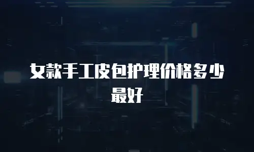 女款手工皮包护理价格多少最好