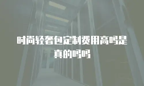 时尚轻奢包定制费用高吗是真的吗吗