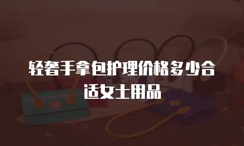 轻奢手拿包护理价格多少合适女士用品