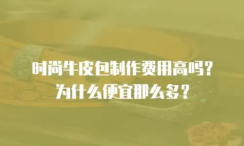 时尚牛皮包制作费用高吗？为什么便宜那么多？