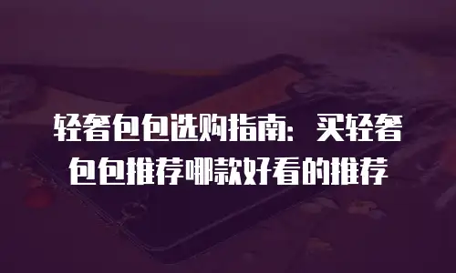 轻奢包包选购指南：买轻奢包包推荐哪款好看的推荐