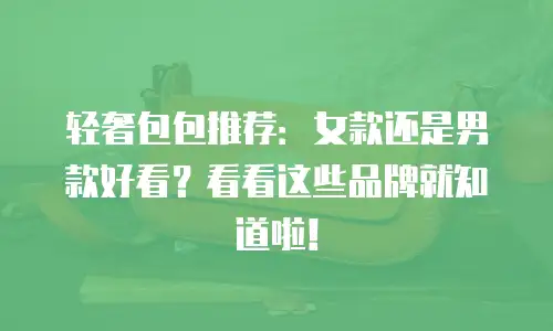 轻奢包包推荐：女款还是男款好看？看看这些品牌就知道啦！