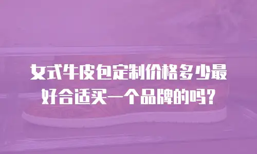 女式牛皮包定制价格多少最好合适买一个品牌的吗？