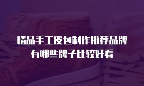 精品手工皮包制作推荐品牌有哪些牌子比较好看
