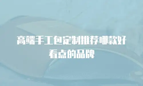 高端手工包定制推荐哪款好看点的品牌