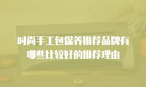 时尚手工包保养推荐品牌有哪些比较好的推荐理由
