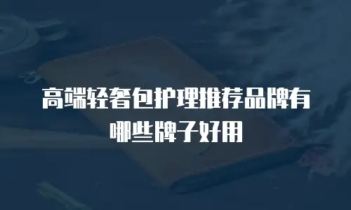 高端轻奢包护理推荐品牌有哪些牌子好用