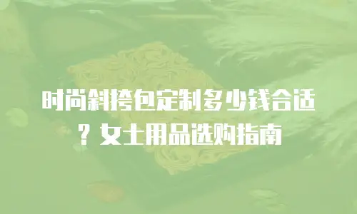 时尚斜挎包定制多少钱合适？女士用品选购指南