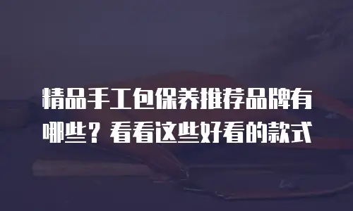精品手工包保养推荐品牌有哪些？看看这些好看的款式