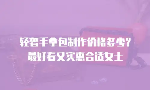 轻奢手拿包制作价格多少？最好看又实惠合适女士