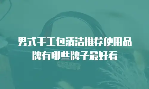 男式手工包清洁推荐使用品牌有哪些牌子最好看
