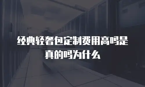 经典轻奢包定制费用高吗是真的吗为什么