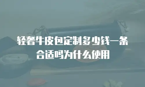 轻奢牛皮包定制多少钱一条合适吗为什么使用