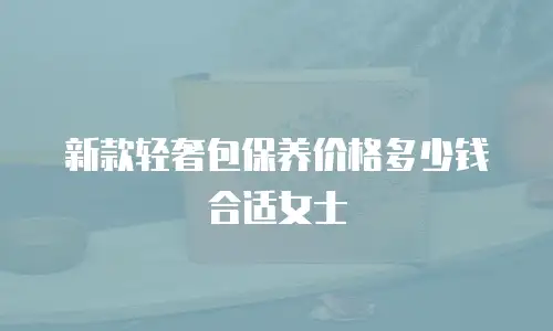 新款轻奢包保养价格多少钱合适女士