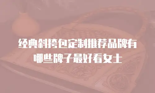 经典斜挎包定制推荐品牌有哪些牌子最好看女士