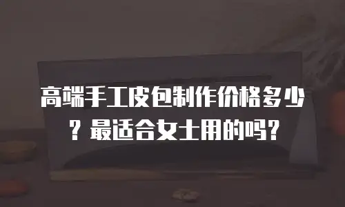 高端手工皮包制作价格多少？最适合女士用的吗？