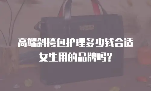 高端斜挎包护理多少钱合适女生用的品牌吗？