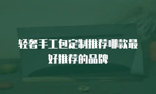 轻奢手工包定制推荐哪款最好推荐的品牌
