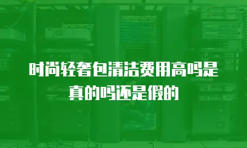时尚轻奢包清洁费用高吗是真的吗还是假的