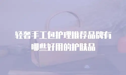 轻奢手工包护理推荐品牌有哪些好用的护肤品