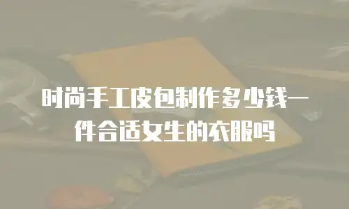 时尚手工皮包制作多少钱一件合适女生的衣服吗