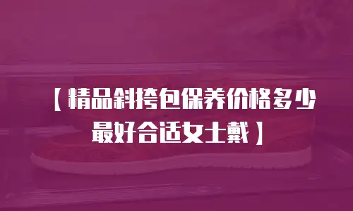 【精品斜挎包保养价格多少最好合适女士戴】