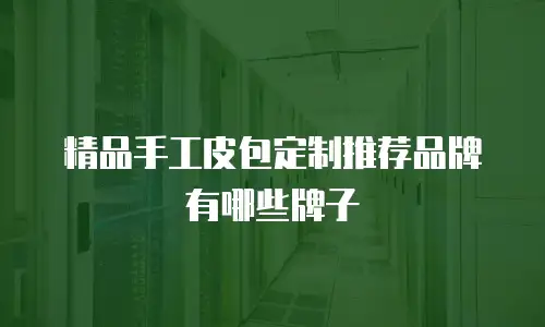 精品手工皮包定制推荐品牌有哪些牌子