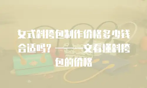 女式斜挎包制作价格多少钱合适吗？&mdash;&mdash;一文看懂斜挎包的价格