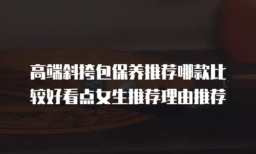 高端斜挎包保养推荐哪款比较好看点女生推荐理由推荐