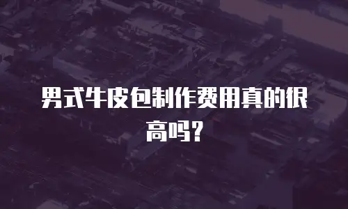 男式牛皮包制作费用真的很高吗？