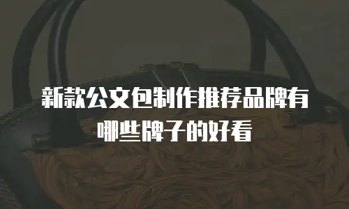 新款公文包制作推荐品牌有哪些牌子的好看
