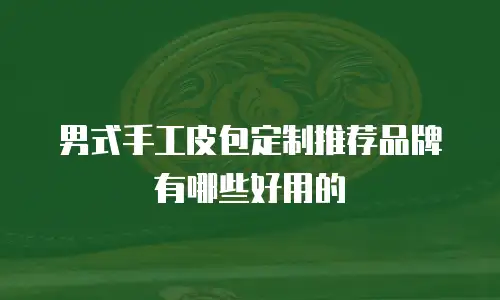 男式手工皮包定制推荐品牌有哪些好用的