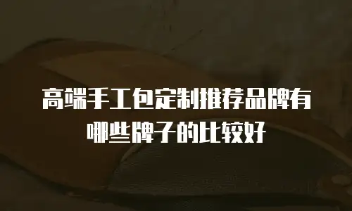 高端手工包定制推荐品牌有哪些牌子的比较好
