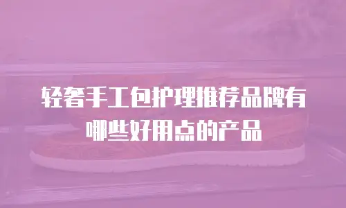 轻奢手工包护理推荐品牌有哪些好用点的产品