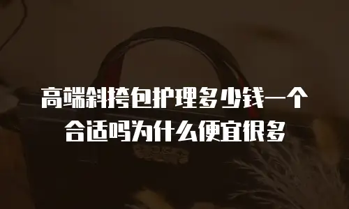 高端斜挎包护理多少钱一个合适吗为什么便宜很多