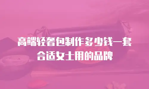 高端轻奢包制作多少钱一套合适女士用的品牌