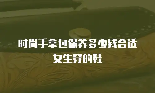 时尚手拿包保养多少钱合适女生穿的鞋