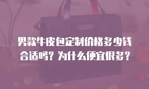 男款牛皮包定制价格多少钱合适吗？为什么便宜很多？
