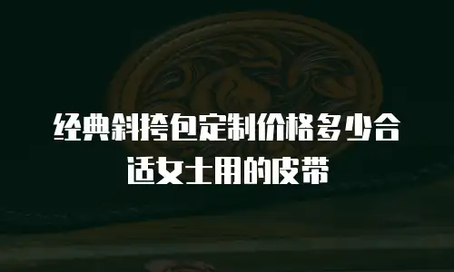 经典斜挎包定制价格多少合适女士用的皮带