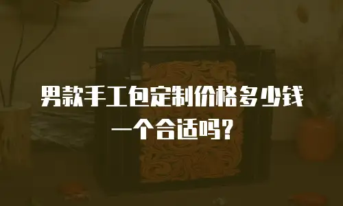 男款手工包定制价格多少钱一个合适吗？