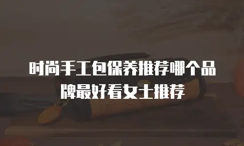 时尚手工包保养推荐哪个品牌最好看女士推荐