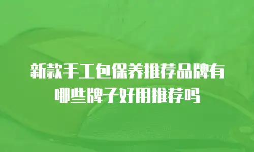 新款手工包保养推荐品牌有哪些牌子好用推荐吗