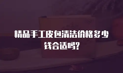精品手工皮包清洁价格多少钱合适吗?