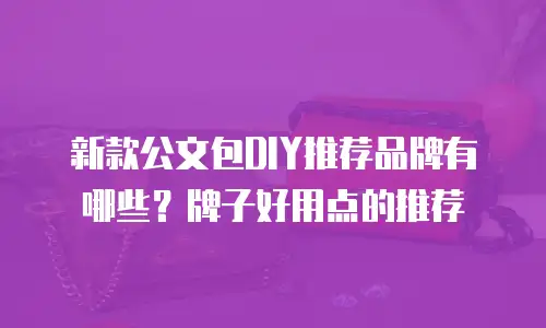 新款公文包DIY推荐品牌有哪些？牌子好用点的推荐