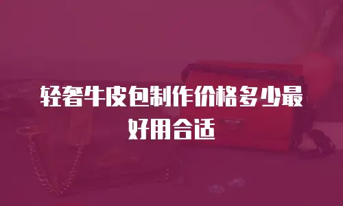 轻奢牛皮包制作价格多少最好用合适