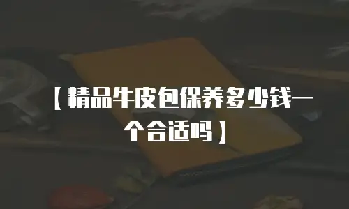 【精品牛皮包保养多少钱一个合适吗】