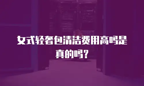 女式轻奢包清洁费用高吗是真的吗？
