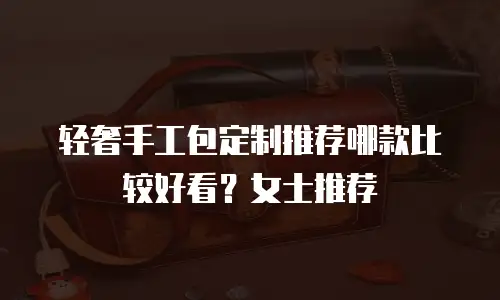 轻奢手工包定制推荐哪款比较好看？女士推荐